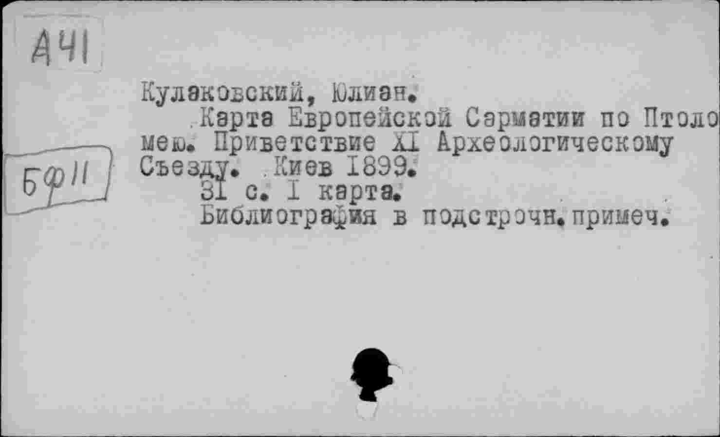 ﻿ДЧІ
F?"
Кулаковский, Юлиан»
Карта Европейская Сарматии по Птоло нею» Приветствие XI Археологическому Съезду. .Киев 18Э9.
31 с. I карта.
Библиография в подстрэчн. примеч.
